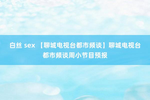 白丝 sex 【聊城电视台都市频谈】聊城电视台都市频谈周小节目预报