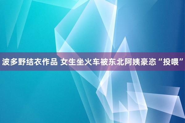 波多野结衣作品 女生坐火车被东北阿姨豪恣“投喂”