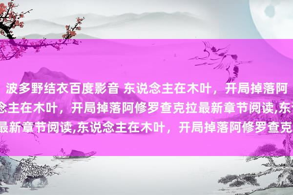 波多野结衣百度影音 东说念主在木叶，开局掉落阿修罗查克拉无弹窗，东说念主在木叶，开局掉落阿修罗查克拉最新章节阅读，东说念主在木叶，开局掉落阿修罗查克拉txt全集