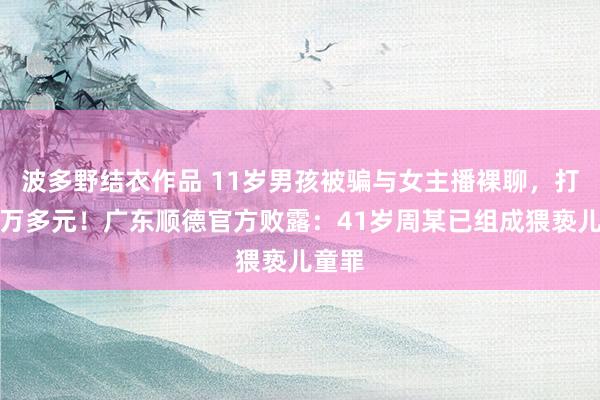 波多野结衣作品 11岁男孩被骗与女主播裸聊，打赏一万多元！广东顺德官方败露：41岁周某已组成猥亵儿童罪