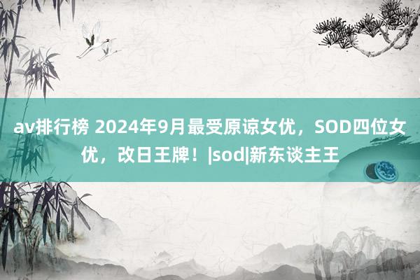 av排行榜 2024年9月最受原谅女优，SOD四位女优，改日王牌！|sod|新东谈主王