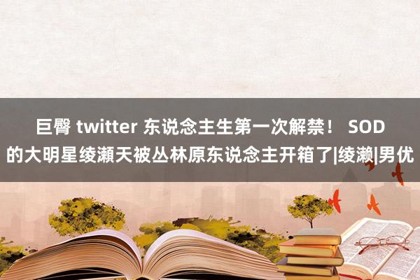 巨臀 twitter 东说念主生第一次解禁！ SOD的大明星绫瀬天被丛林原东说念主开箱了|绫濑|男优