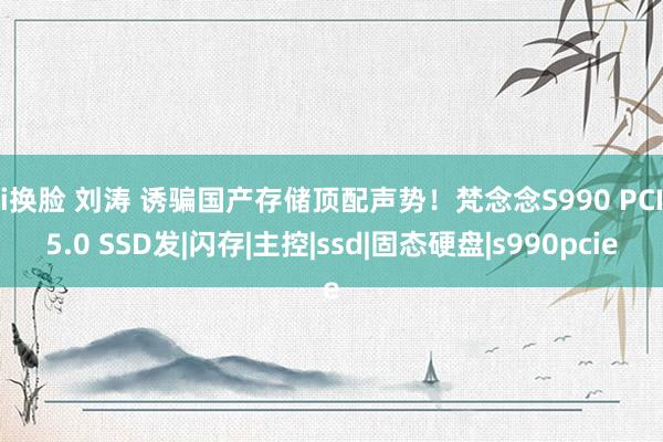 ai换脸 刘涛 诱骗国产存储顶配声势！梵念念S990 PCIe5.0 SSD发|闪存|主控|ssd|固态硬盘|s990pcie