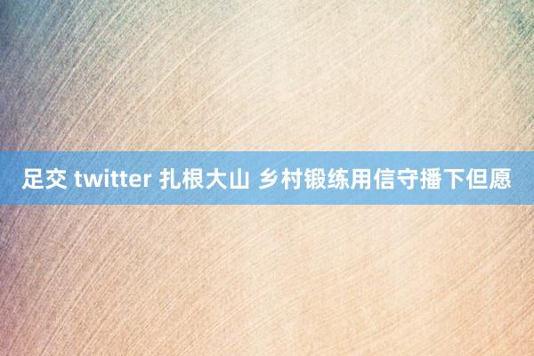 足交 twitter 扎根大山 乡村锻练用信守播下但愿