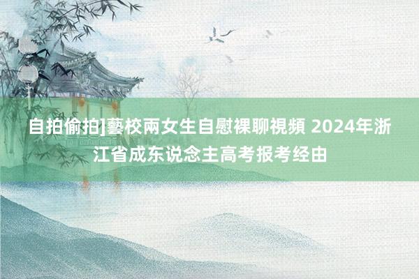 自拍偷拍]藝校兩女生自慰裸聊視頻 2024年浙江省成东说念主高考报考经由