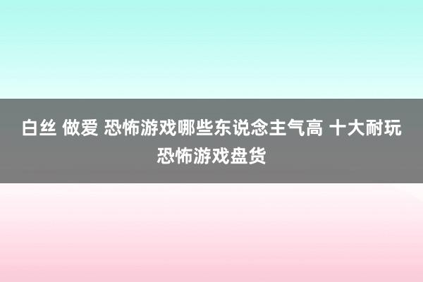 白丝 做爱 恐怖游戏哪些东说念主气高 十大耐玩恐怖游戏盘货