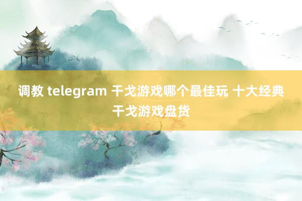 调教 telegram 干戈游戏哪个最佳玩 十大经典干戈游戏盘货