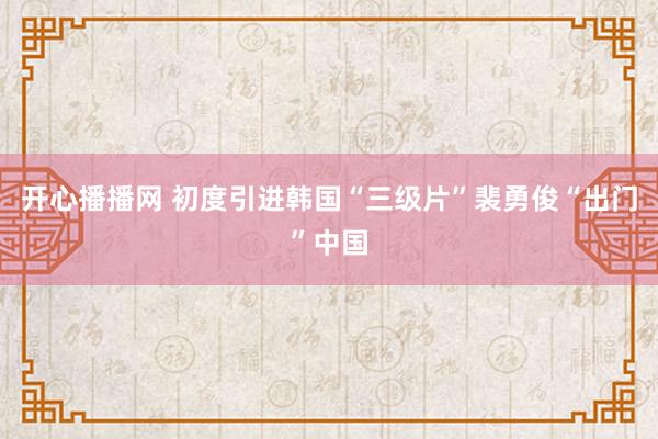 开心播播网 初度引进韩国“三级片”裴勇俊“出门”中国