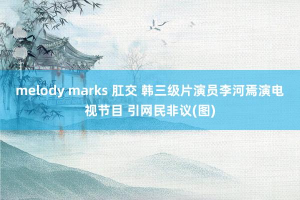 melody marks 肛交 韩三级片演员李河焉演电视节目 引网民非议(图)