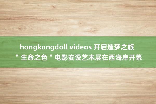 hongkongdoll videos 开启造梦之旅 ＂生命之色＂电影安设艺术展在西海岸开幕