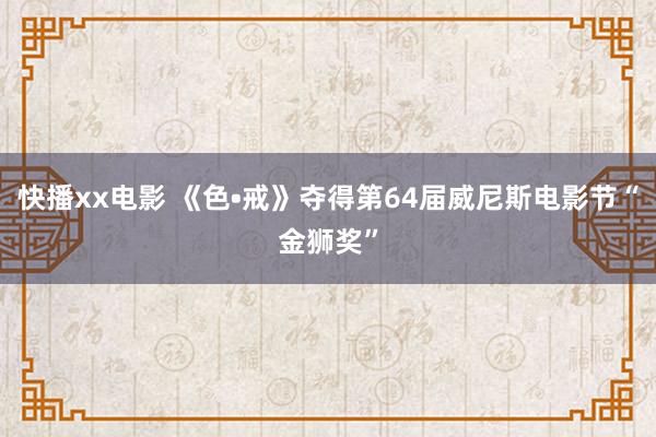 快播xx电影 《色•戒》夺得第64届威尼斯电影节“金狮奖”