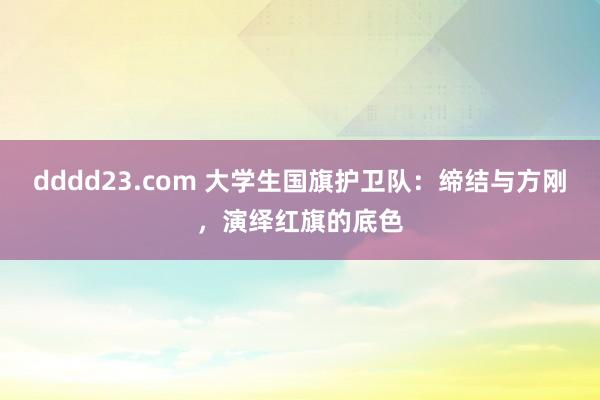 dddd23.com 大学生国旗护卫队：缔结与方刚，演绎红旗的底色