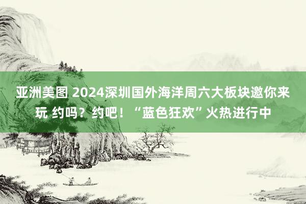 亚洲美图 2024深圳国外海洋周六大板块邀你来玩 约吗？约吧！“蓝色狂欢”火热进行中