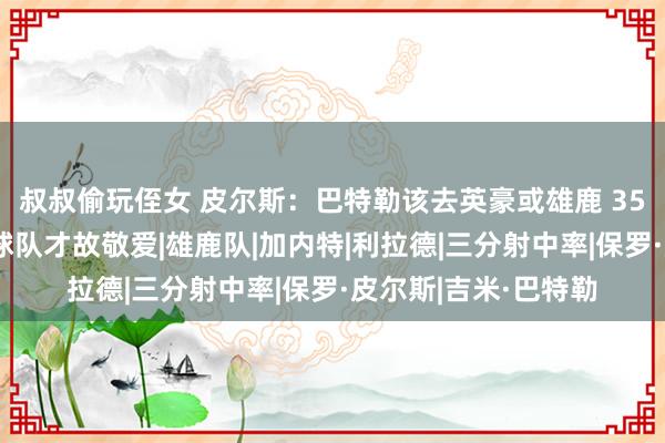 叔叔偷玩侄女 皮尔斯：巴特勒该去英豪或雄鹿 35岁去有契机夺冠的球队才故敬爱|雄鹿队|加内特|利拉德|三分射中率|保罗·皮尔斯|吉米·巴特勒