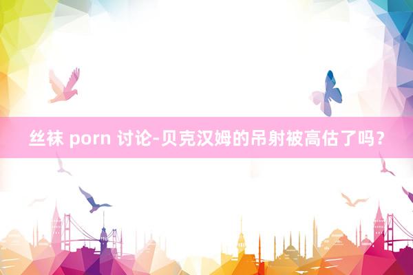 丝袜 porn 讨论-贝克汉姆的吊射被高估了吗？