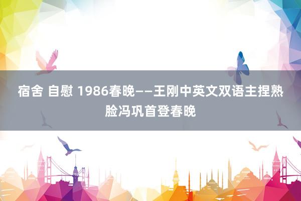 宿舍 自慰 1986春晚——王刚中英文双语主捏熟脸冯巩首登春晚