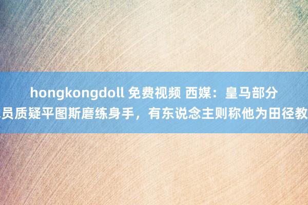 hongkongdoll 免费视频 西媒：皇马部分球员质疑平图斯磨练身手，有东说念主则称他为田径教学