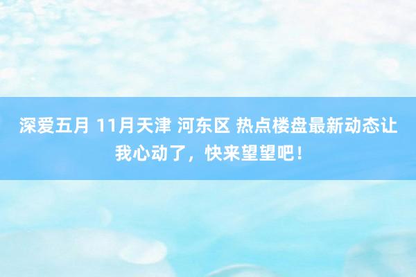 深爱五月 11月天津 河东区 热点楼盘最新动态让我心动了，快来望望吧！