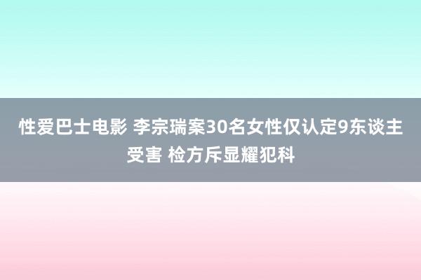 性爱巴士电影 李宗瑞案30名女性仅认定9东谈主受害 检方斥显耀犯科