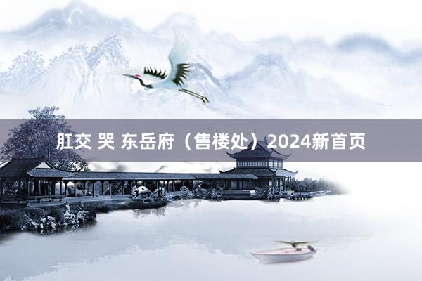 肛交 哭 东岳府（售楼处）2024新首页