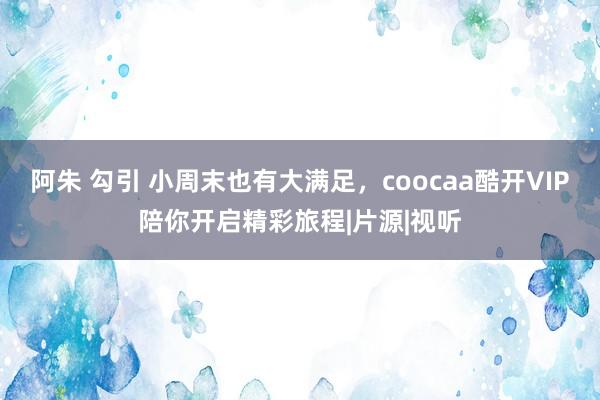 阿朱 勾引 小周末也有大满足，coocaa酷开VIP陪你开启精彩旅程|片源|视听