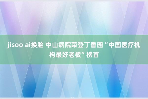 jisoo ai换脸 中山病院荣登丁香园“中国医疗机构最好老板”榜首