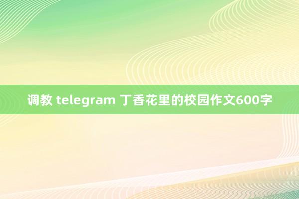 调教 telegram 丁香花里的校园作文600字