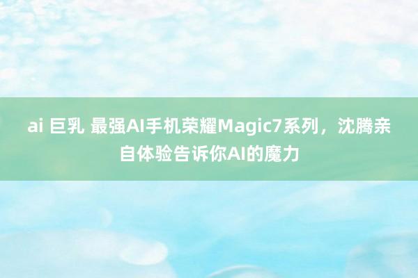 ai 巨乳 最强AI手机荣耀Magic7系列，沈腾亲自体验告诉你AI的魔力