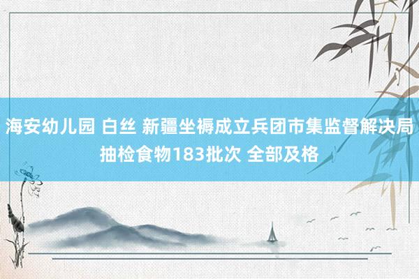 海安幼儿园 白丝 新疆坐褥成立兵团市集监督解决局抽检食物183批次 全部及格