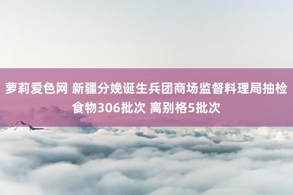 萝莉爱色网 新疆分娩诞生兵团商场监督料理局抽检食物306批次 离别格5批次