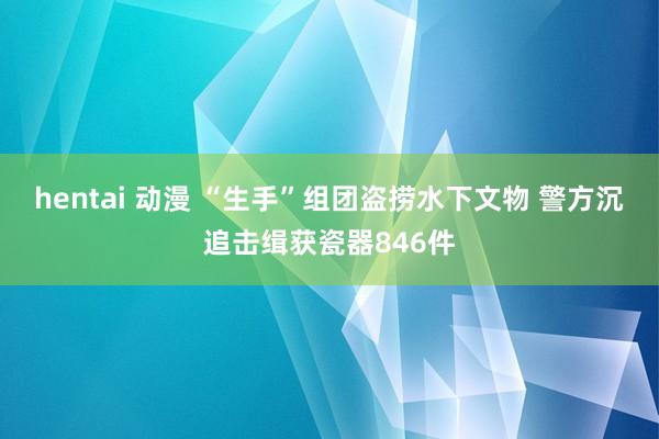 hentai 动漫 “生手”组团盗捞水下文物 警方沉追击缉获瓷器846件