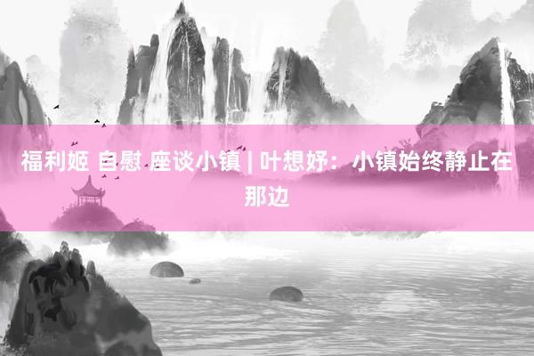 福利姬 自慰 座谈小镇 | 叶想妤：小镇始终静止在那边