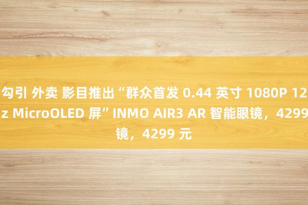 勾引 外卖 影目推出“群众首发 0.44 英寸 1080P 120Hz MicroOLED 屏”INMO AIR3 AR 智能眼镜，4299 元