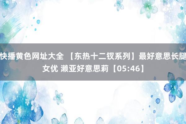 快播黄色网址大全 【东热十二钗系列】最好意思长腿女优 濑亚好意思莉【05:46】