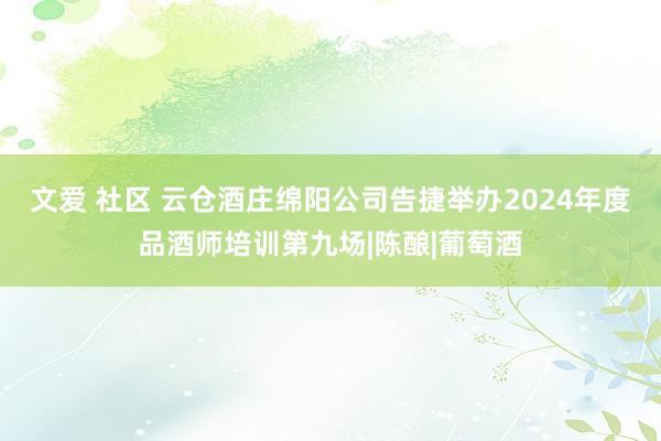 文爱 社区 云仓酒庄绵阳公司告捷举办2024年度品酒师培训第九场|陈酿|葡萄酒