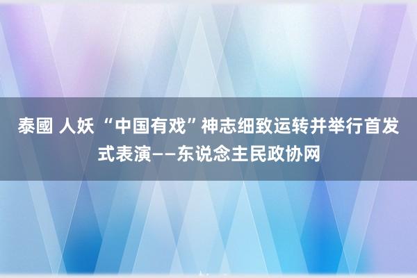 泰國 人妖 “中国有戏”神志细致运转并举行首发式表演——东说念主民政协网