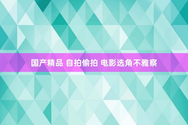 国产精品 自拍偷拍 电影选角不雅察