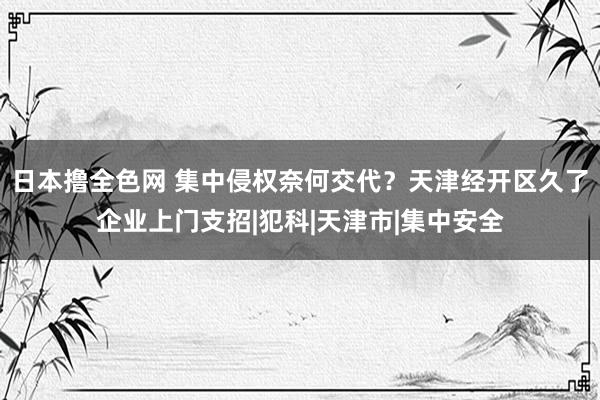 日本撸全色网 集中侵权奈何交代？天津经开区久了企业上门支招|犯科|天津市|集中安全