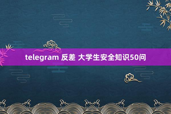 telegram 反差 大学生安全知识50问