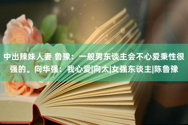 中出辣妹人妻 鲁豫：一般男东谈主会不心爱秉性很强的。向华强：我心爱|向太|女强东谈主|陈鲁豫