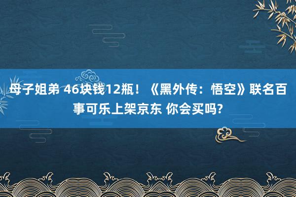 母子姐弟 46块钱12瓶！《黑外传：悟空》联名百事可乐上架京东 你会买吗?