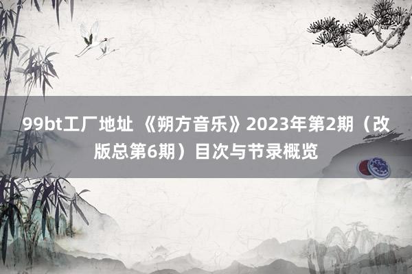 99bt工厂地址 《朔方音乐》2023年第2期（改版总第6期）目次与节录概览