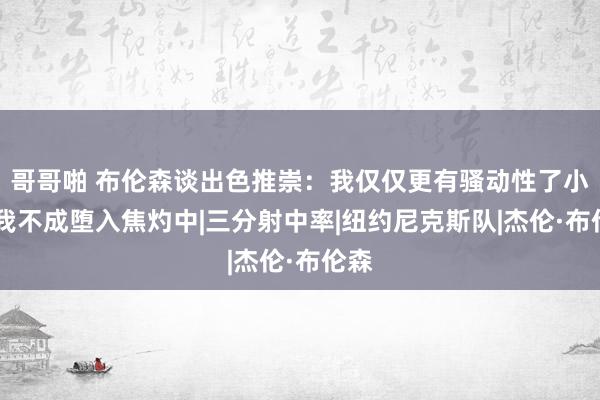 哥哥啪 布伦森谈出色推崇：我仅仅更有骚动性了小数 我不成堕入焦灼中|三分射中率|纽约尼克斯队|杰伦·布伦森