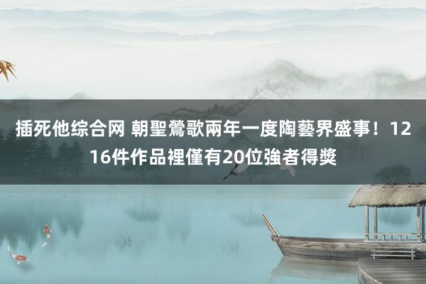 插死他综合网 朝聖鶯歌兩年一度陶藝界盛事！1216件作品裡僅有20位強者得獎