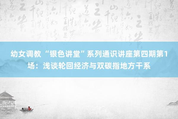 幼女调教 “银色讲堂”系列通识讲座第四期第1场：浅谈轮回经济与双碳指地方干系