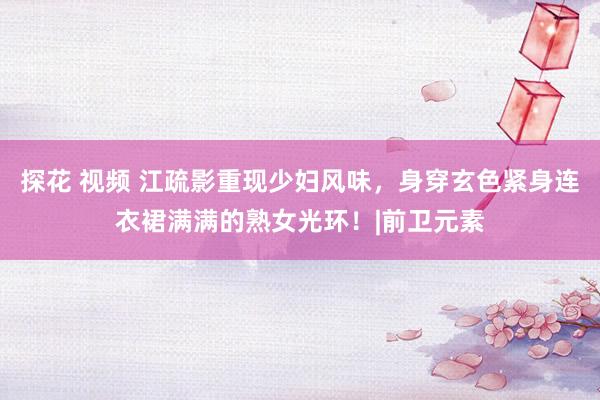 探花 视频 江疏影重现少妇风味，身穿玄色紧身连衣裙满满的熟女光环！|前卫元素
