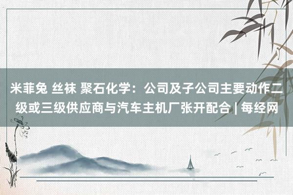 米菲兔 丝袜 聚石化学：公司及子公司主要动作二级或三级供应商与汽车主机厂张开配合 | 每经网