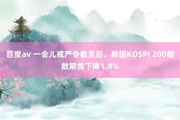 百度av 一会儿戒严令截至后，韩国KOSPI 200指数期货下降1.8%